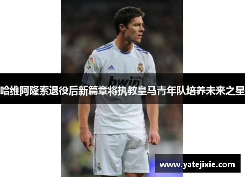 哈维阿隆索退役后新篇章将执教皇马青年队培养未来之星