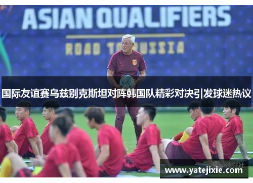 国际友谊赛乌兹别克斯坦对阵韩国队精彩对决引发球迷热议