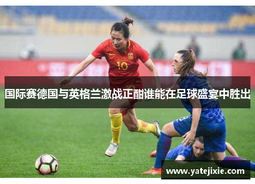 国际赛德国与英格兰激战正酣谁能在足球盛宴中胜出