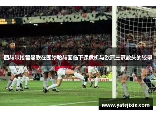 图赫尔接管曼联在即滕哈赫面临下课危机与欧冠三冠教头的较量